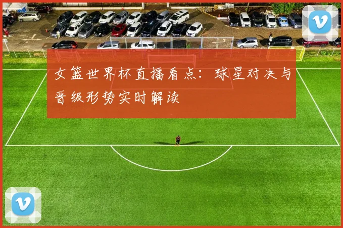 女篮世界杯直播看点:球星对决与晋级形势实时解读