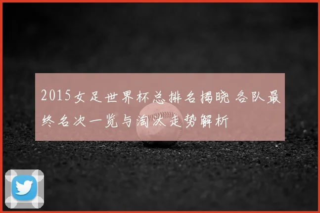 2015女足世界杯总排名揭晓 各队最终名次一览与淘汰走势解析