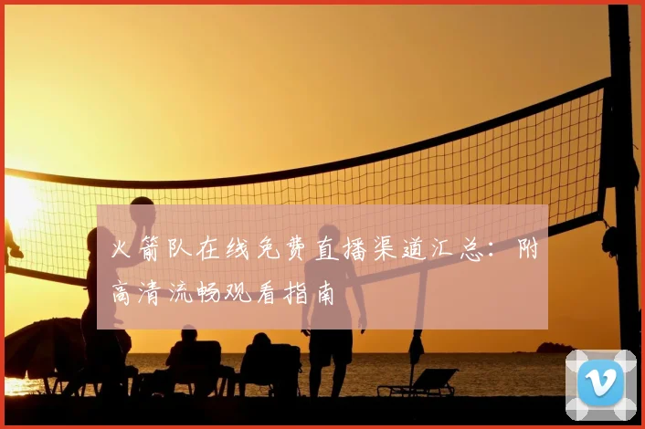 火箭队在线免费直播渠道汇总：附高清流畅观看指南