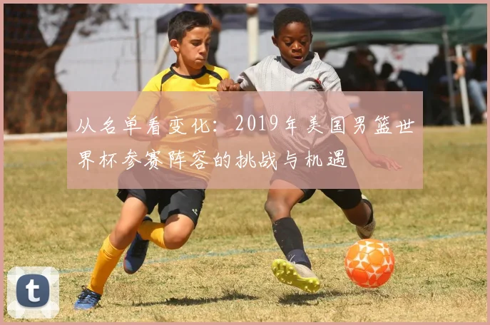 从名单看变化：2019年美国男篮世界杯参赛阵容的挑战与机遇