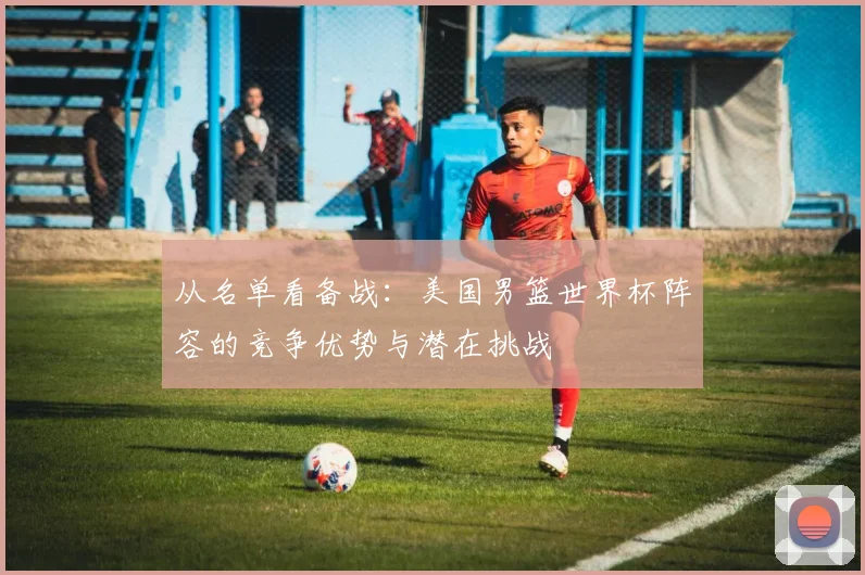 从名单看备战：美国男篮世界杯阵容的竞争优势与潜在挑战