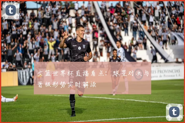 女篮世界杯直播看点:球星对决与晋级形势实时解读