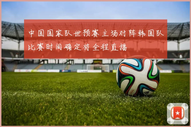 中国国家队世预赛主场对阵韩国队比赛时间确定将全程直播